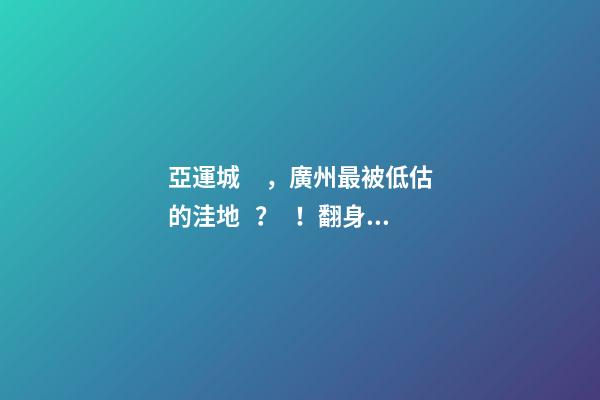 亞運城，廣州最被低估的洼地？！翻身把歌唱的日子，就要到了……